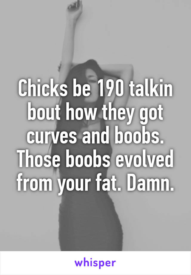 Chicks be 190 talkin bout how they got curves and boobs. Those boobs evolved from your fat. Damn.