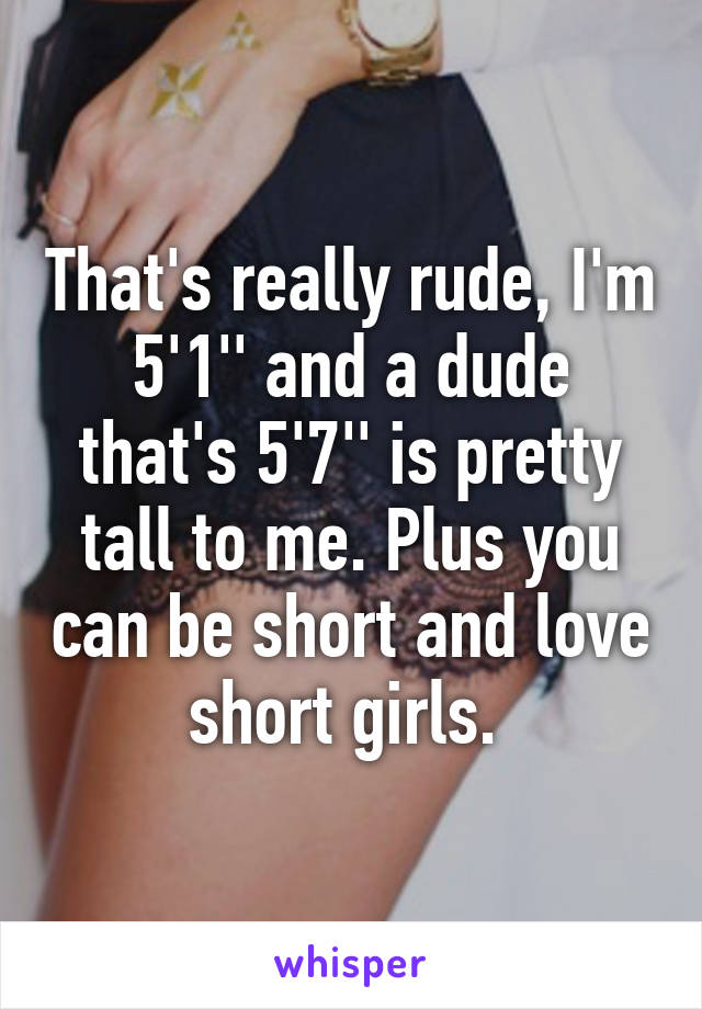 That's really rude, I'm 5'1'' and a dude that's 5'7'' is pretty tall to me. Plus you can be short and love short girls. 