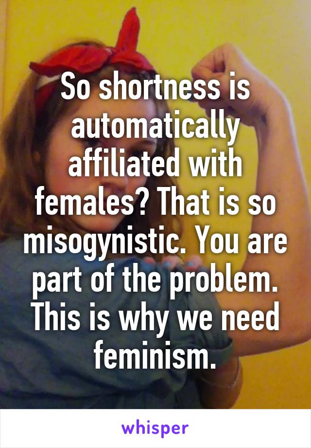 So shortness is automatically affiliated with females? That is so misogynistic. You are part of the problem. This is why we need feminism.