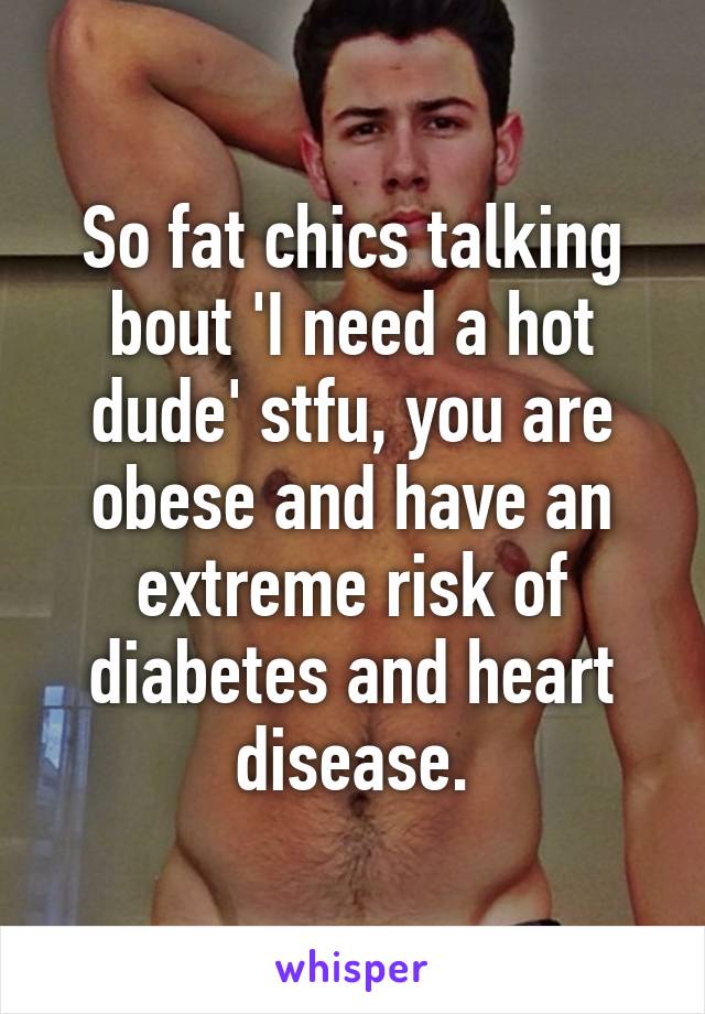 So fat chics talking bout 'I need a hot dude' stfu, you are obese and have an extreme risk of diabetes and heart disease.