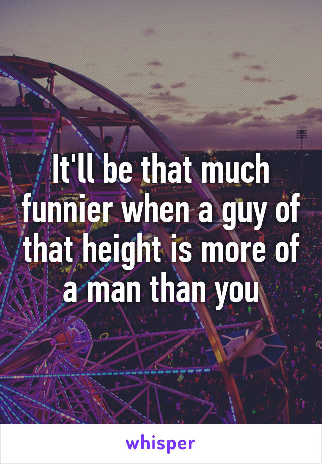 It'll be that much funnier when a guy of that height is more of a man than you