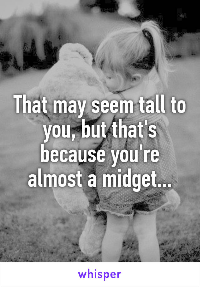 That may seem tall to you, but that's because you're almost a midget...