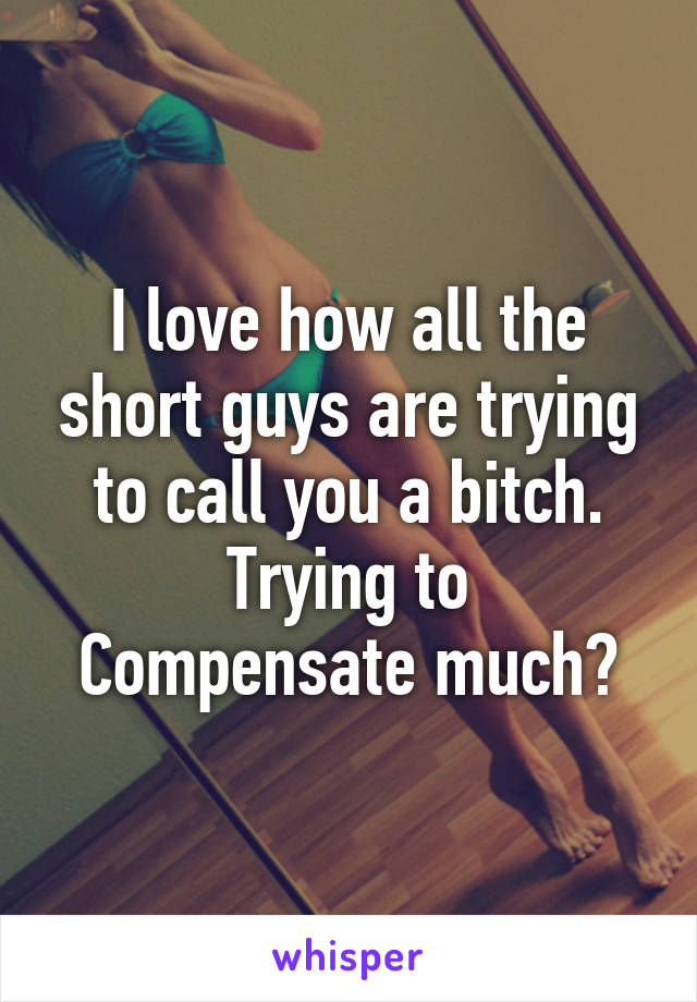 I love how all the short guys are trying to call you a bitch.
Trying to Compensate much?