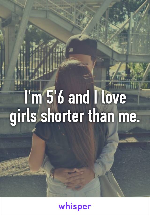 I'm 5'6 and I love girls shorter than me.