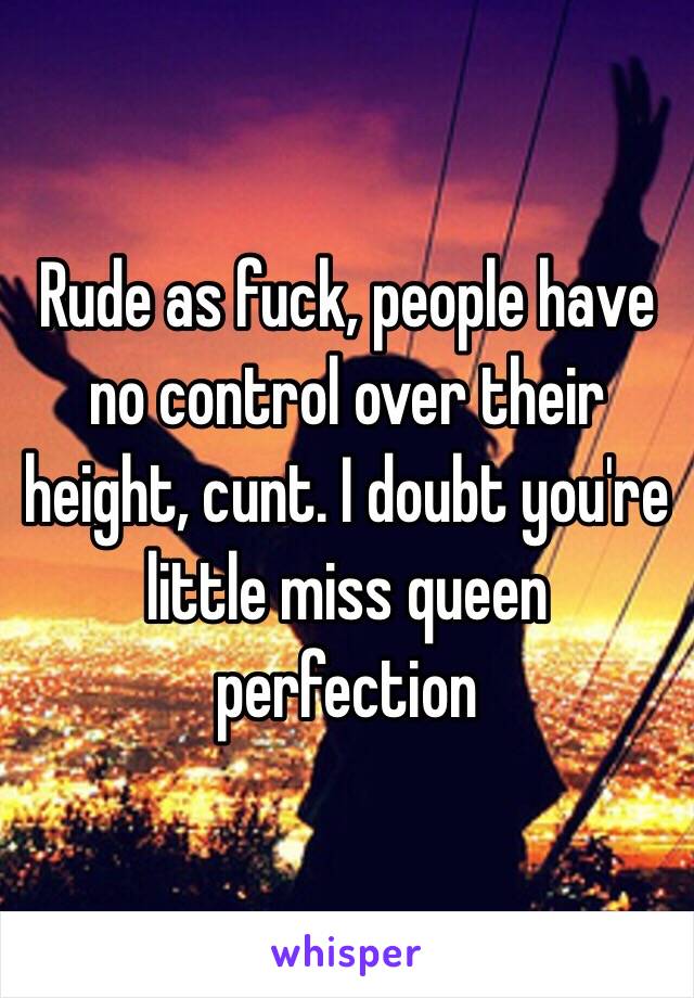 Rude as fuck, people have no control over their height, cunt. I doubt you're little miss queen perfection