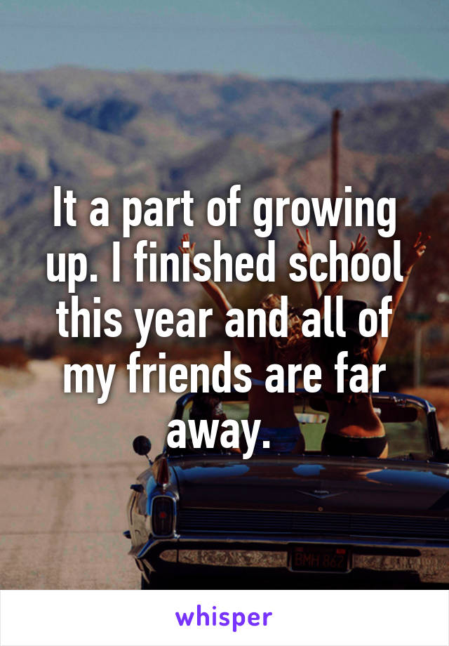 It a part of growing up. I finished school this year and all of my friends are far away. 