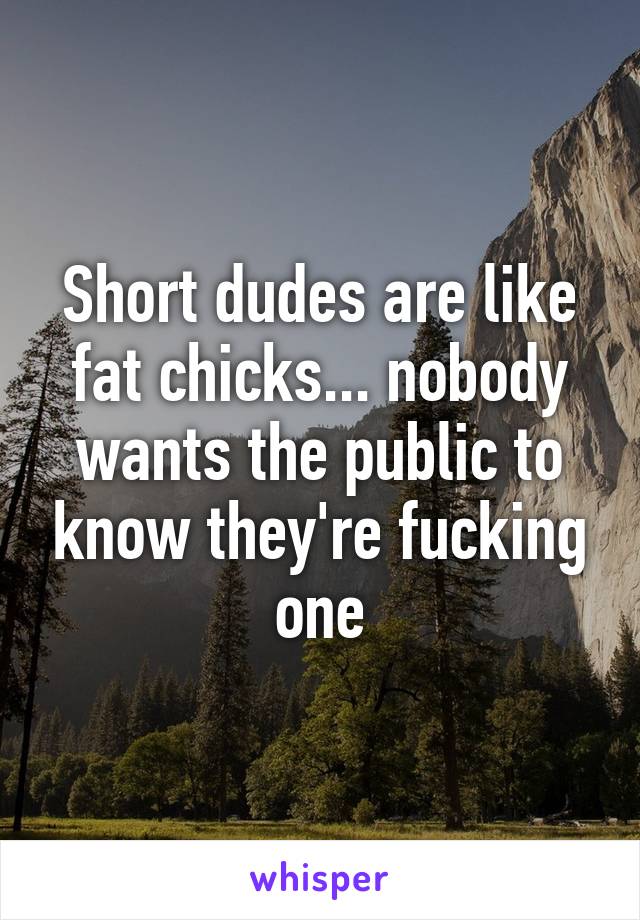 Short dudes are like fat chicks... nobody wants the public to know they're fucking one