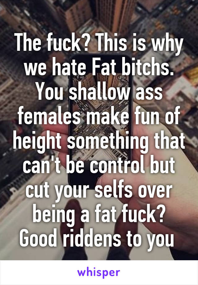 The fuck? This is why we hate Fat bitchs. You shallow ass females make fun of height something that can't be control but cut your selfs over being a fat fuck? Good riddens to you 