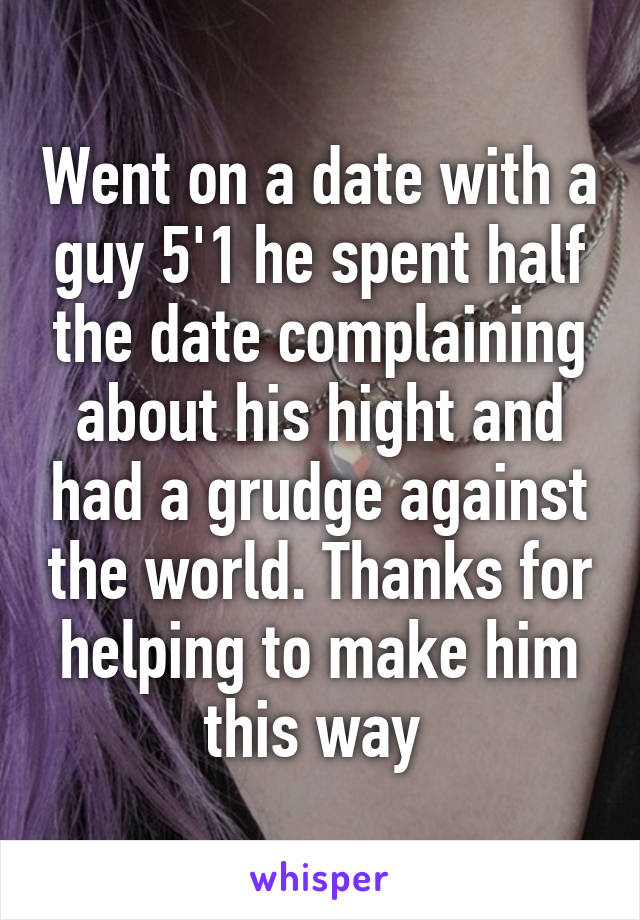 Went on a date with a guy 5'1 he spent half the date complaining about his hight and had a grudge against the world. Thanks for helping to make him this way 