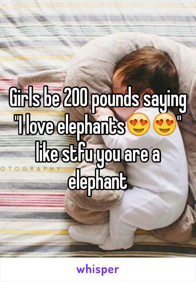 Girls be 200 pounds saying "I love elephants😍😍" like stfu you are a elephant 