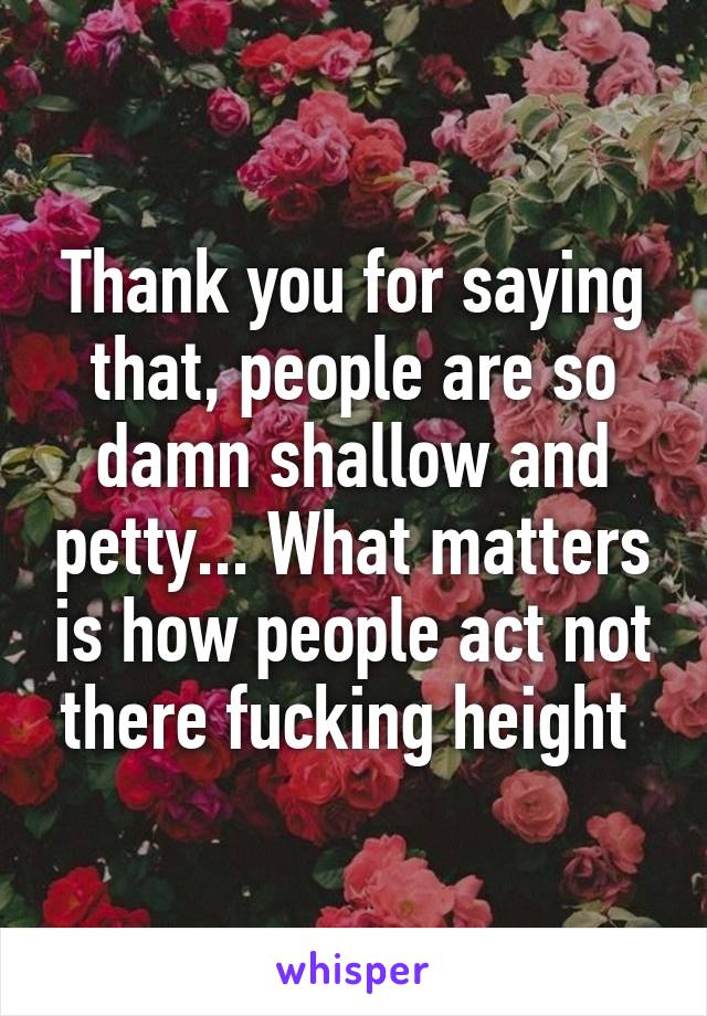 Thank you for saying that, people are so damn shallow and petty... What matters is how people act not there fucking height 