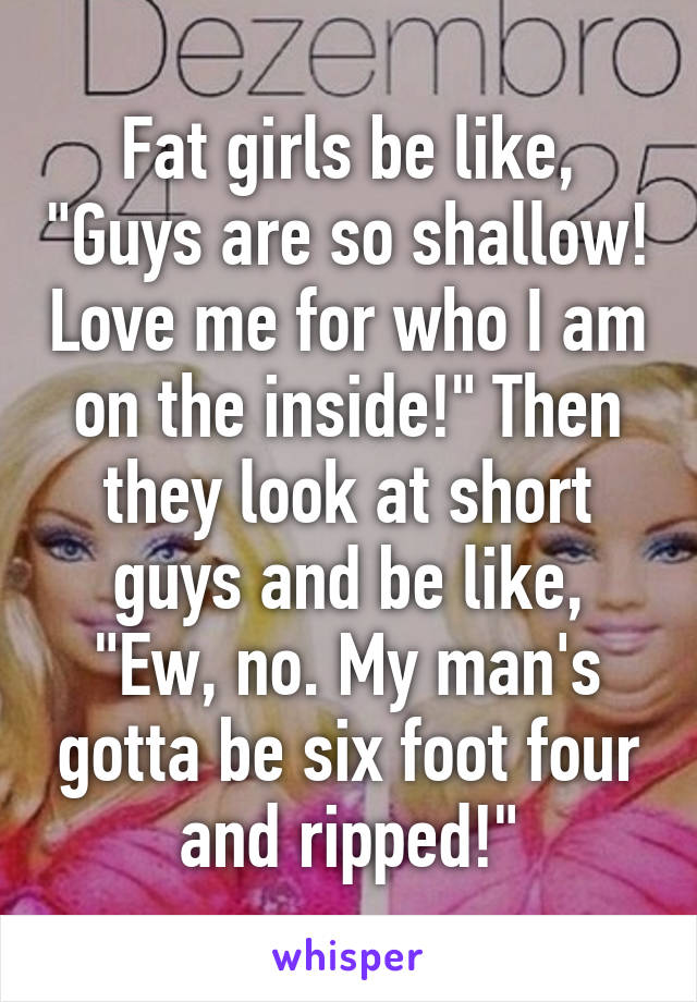 Fat girls be like, "Guys are so shallow! Love me for who I am on the inside!" Then they look at short guys and be like, "Ew, no. My man's gotta be six foot four and ripped!"