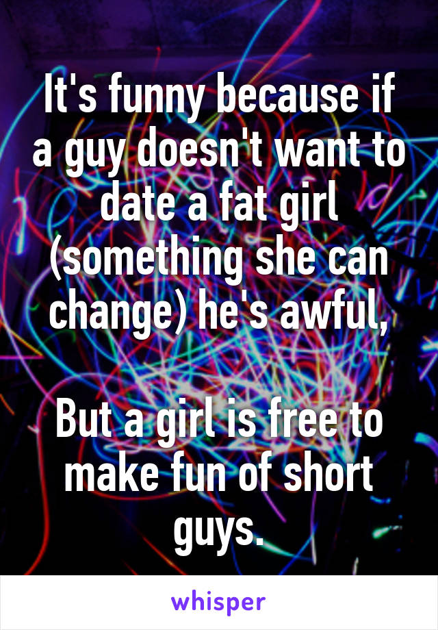 It's funny because if a guy doesn't want to date a fat girl (something she can change) he's awful,

But a girl is free to make fun of short guys.