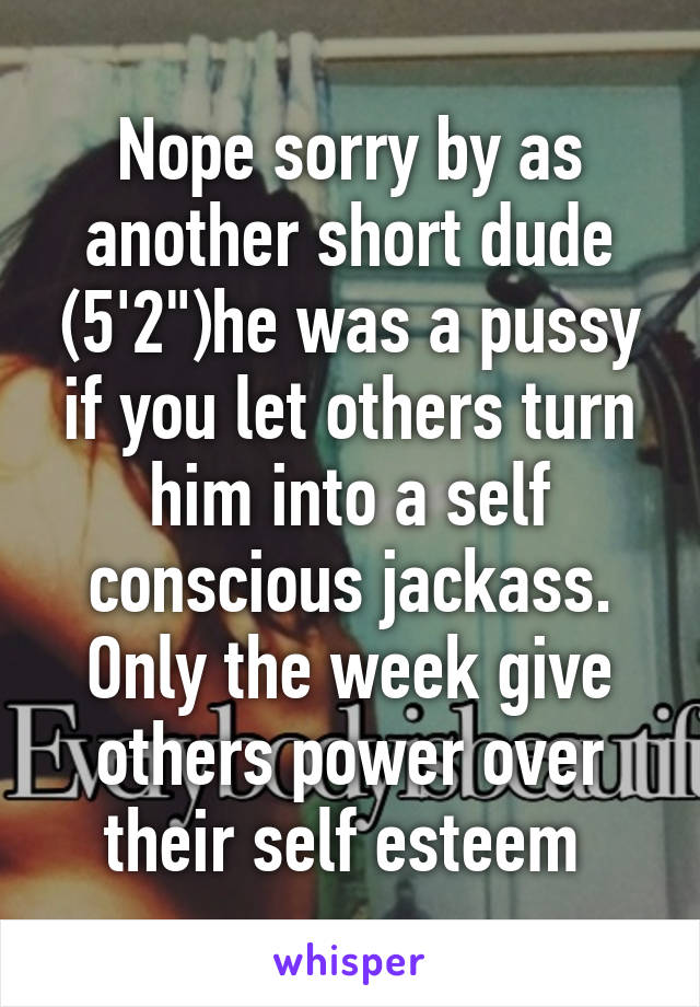 Nope sorry by as another short dude (5'2")he was a pussy if you let others turn him into a self conscious jackass. Only the week give others power over their self esteem 