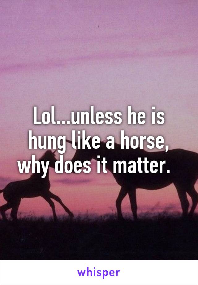 Lol...unless he is hung like a horse, why does it matter.  