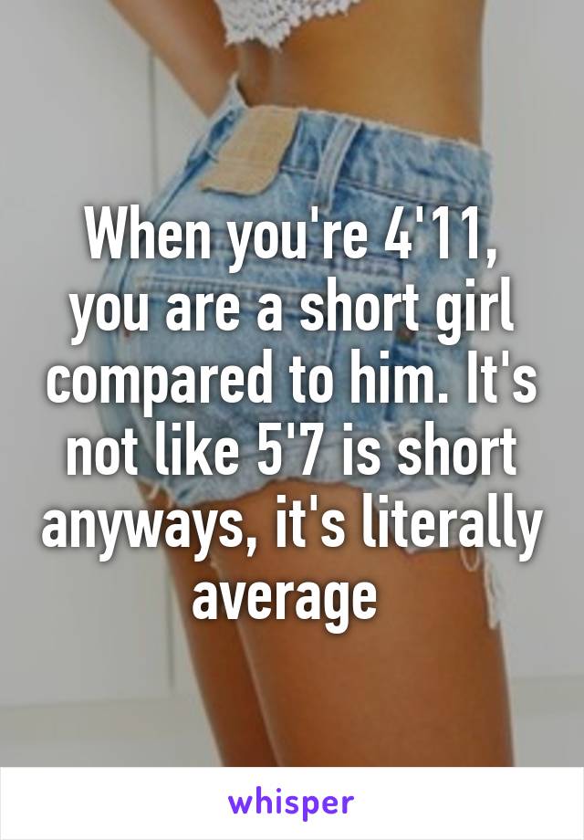 When you're 4'11, you are a short girl compared to him. It's not like 5'7 is short anyways, it's literally average 