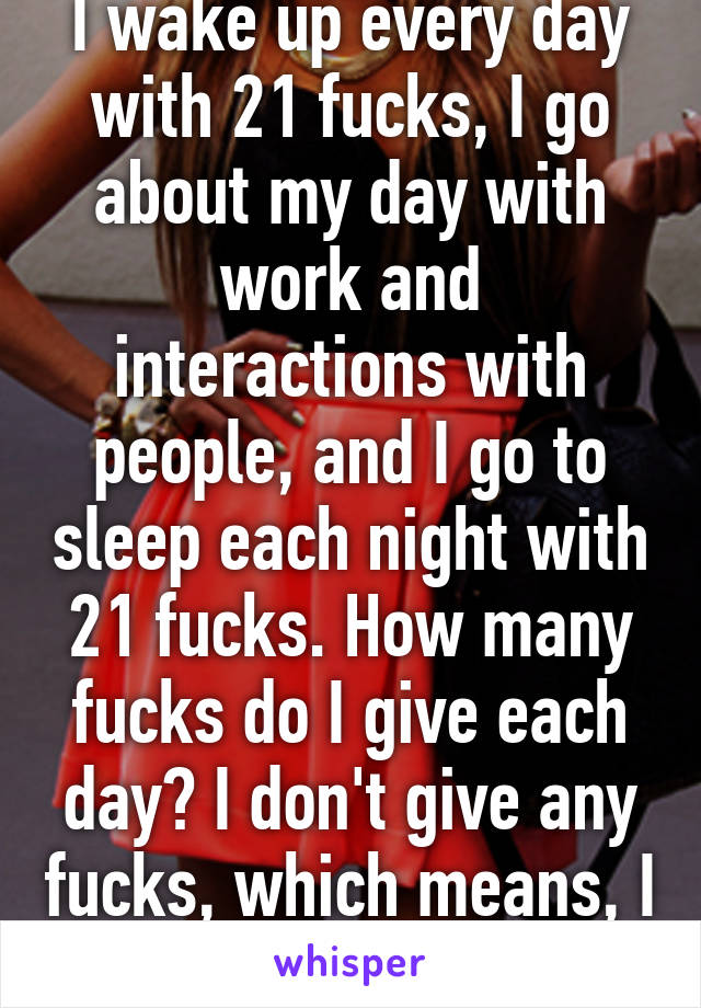 I wake up every day with 21 fucks, I go about my day with work and interactions with people, and I go to sleep each night with 21 fucks. How many fucks do I give each day? I don't give any fucks, which means, I don't care