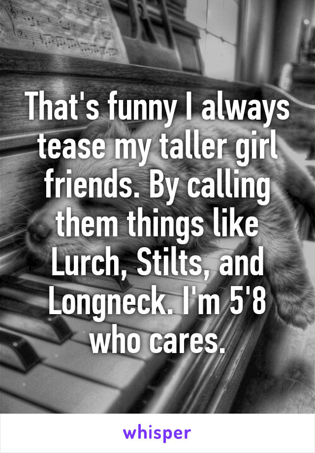 That's funny I always tease my taller girl friends. By calling them things like Lurch, Stilts, and Longneck. I'm 5'8 who cares.