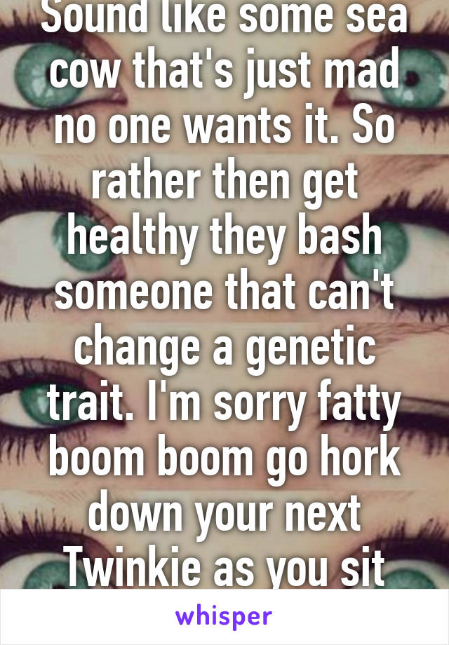 Sound like some sea cow that's just mad no one wants it. So rather then get healthy they bash someone that can't change a genetic trait. I'm sorry fatty boom boom go hork down your next Twinkie as you sit alone. 