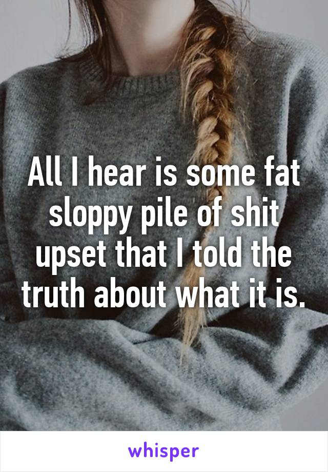 All I hear is some fat sloppy pile of shit upset that I told the truth about what it is.