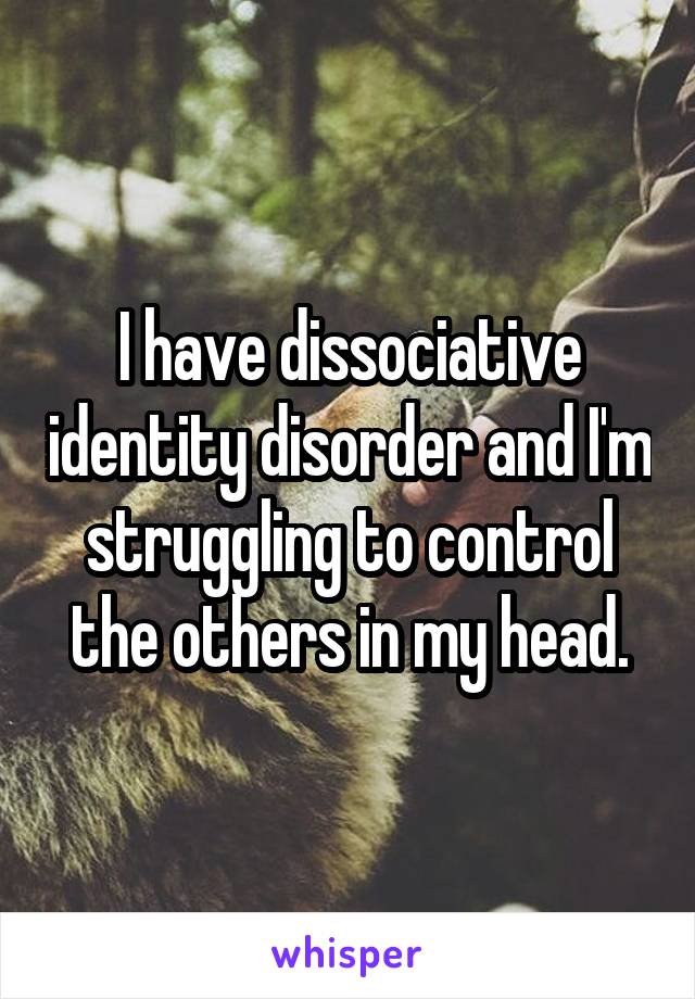 I have dissociative identity disorder and I'm struggling to control the others in my head.