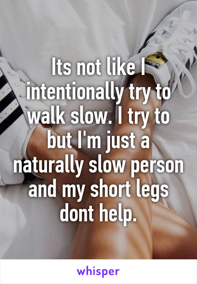 Its not like I intentionally try to walk slow. I try to but I'm just a naturally slow person and my short legs dont help.