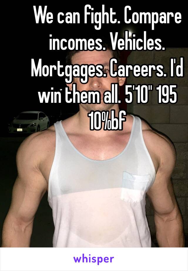 We can fight. Compare incomes. Vehicles. Mortgages. Careers. I'd win them all. 5'10'' 195 10%bf