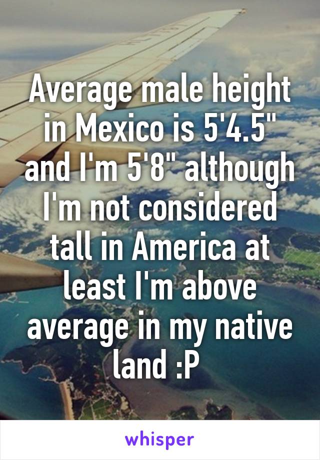 Average male height in Mexico is 5'4.5" and I'm 5'8" although I'm not considered tall in America at least I'm above average in my native land :P 