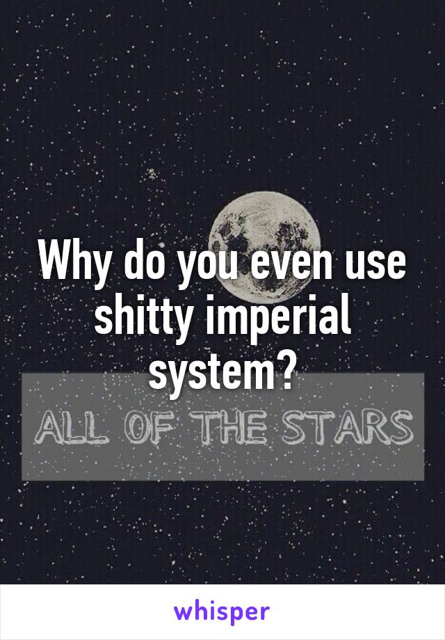Why do you even use shitty imperial system?