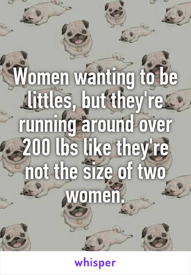 Women wanting to be littles, but they're running around over 200 lbs like they're not the size of two women.
