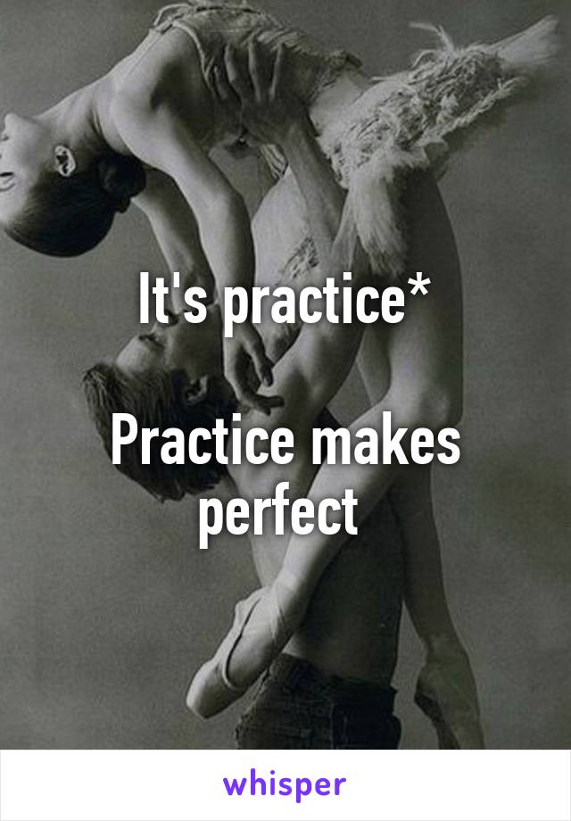 It's practice*

Practice makes perfect 