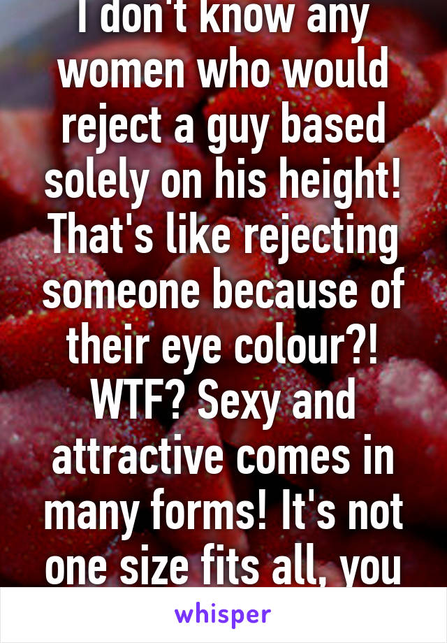 I don't know any women who would reject a guy based solely on his height! That's like rejecting someone because of their eye colour?! WTF? Sexy and attractive comes in many forms! It's not one size fits all, you know?