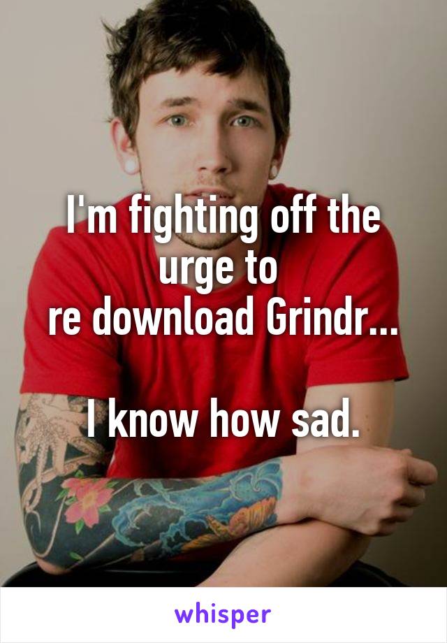 I'm fighting off the urge to 
re download Grindr...

I know how sad.