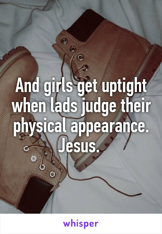 And girls get uptight when lads judge their physical appearance. Jesus. 