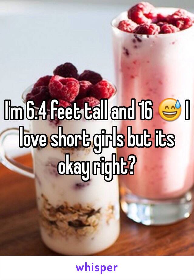 I'm 6.4 feet tall and 16 😅 I love short girls but its okay right?