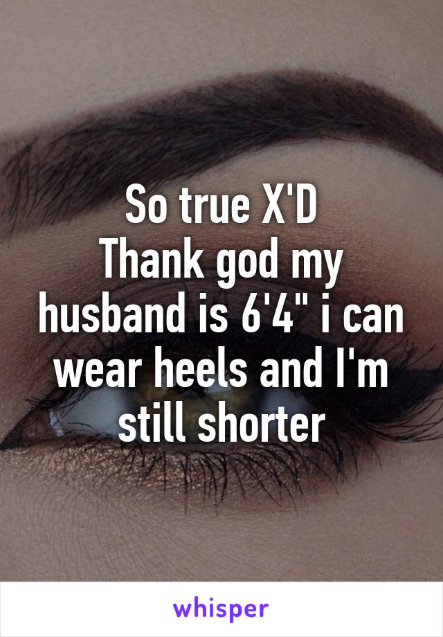 So true X'D
Thank god my husband is 6'4" i can wear heels and I'm still shorter