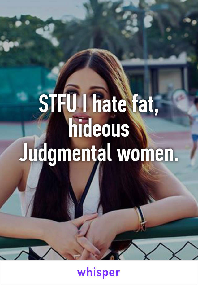 STFU I hate fat, hideous
Judgmental women.
 