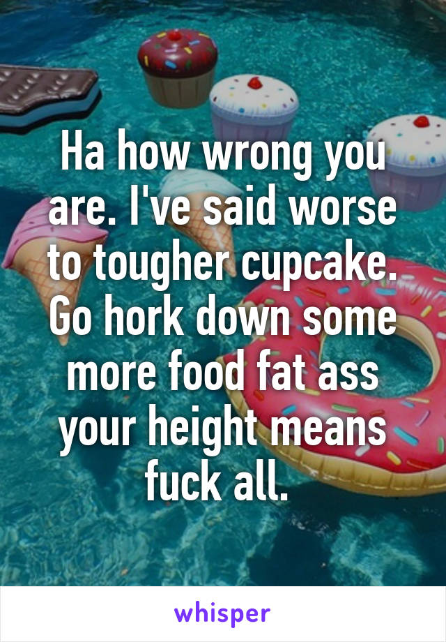 Ha how wrong you are. I've said worse to tougher cupcake. Go hork down some more food fat ass your height means fuck all. 