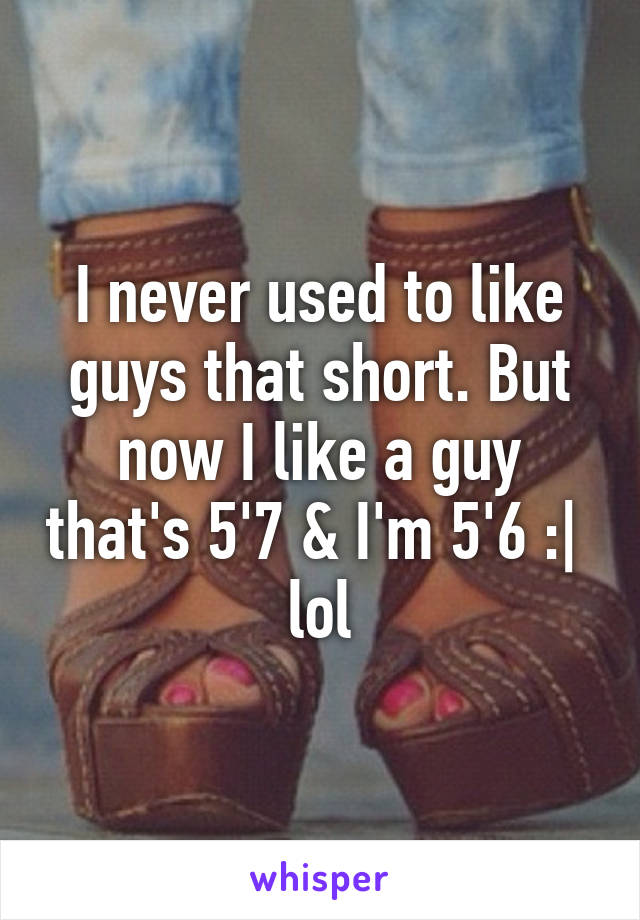 I never used to like guys that short. But now I like a guy that's 5'7 & I'm 5'6 :|  lol