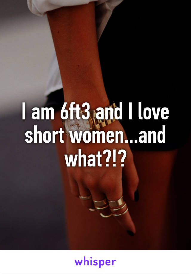 I am 6ft3 and I love short women...and what?!?