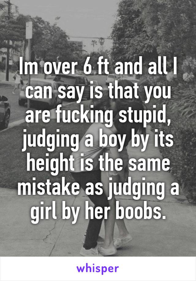 Im over 6 ft and all I can say is that you are fucking stupid, judging a boy by its height is the same mistake as judging a girl by her boobs.