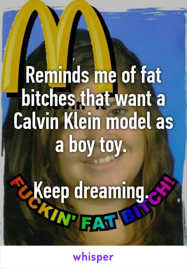 Reminds me of fat bitches that want a Calvin Klein model as a boy toy. 

Keep dreaming. 