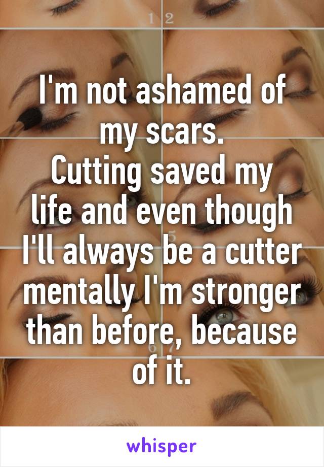 I'm not ashamed of my scars.
Cutting saved my life and even though I'll always be a cutter mentally I'm stronger than before, because of it.