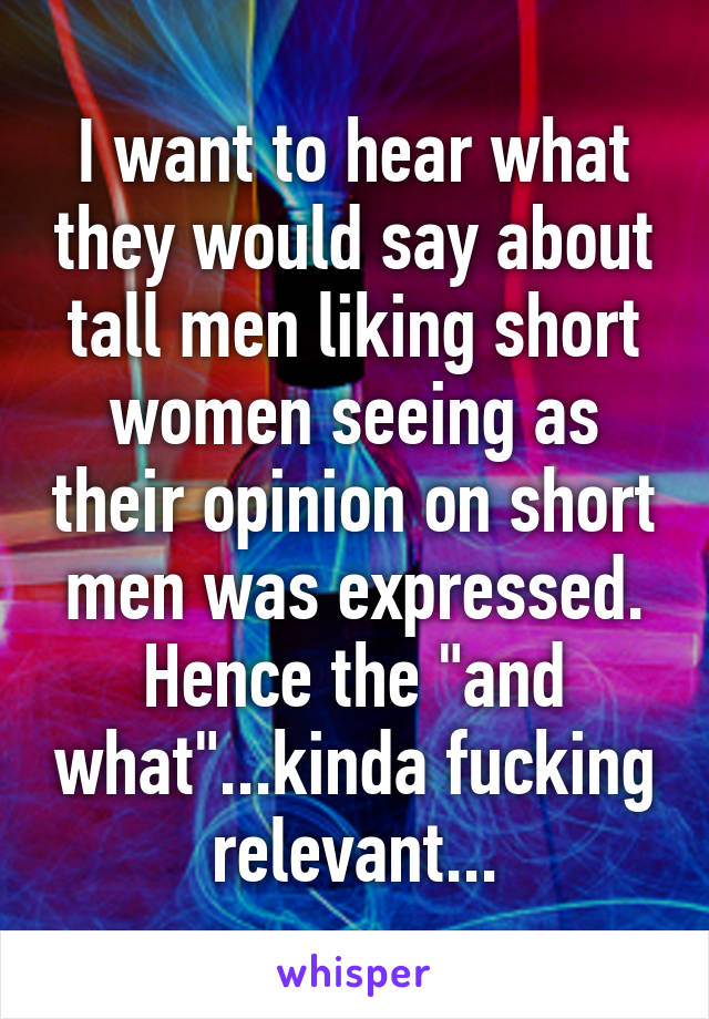 I want to hear what they would say about tall men liking short women seeing as their opinion on short men was expressed. Hence the "and what"...kinda fucking relevant...