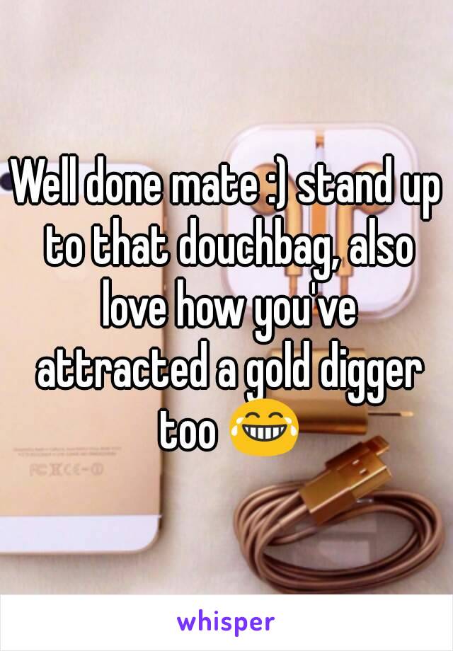 Well done mate :) stand up to that douchbag, also love how you've attracted a gold digger too 😂