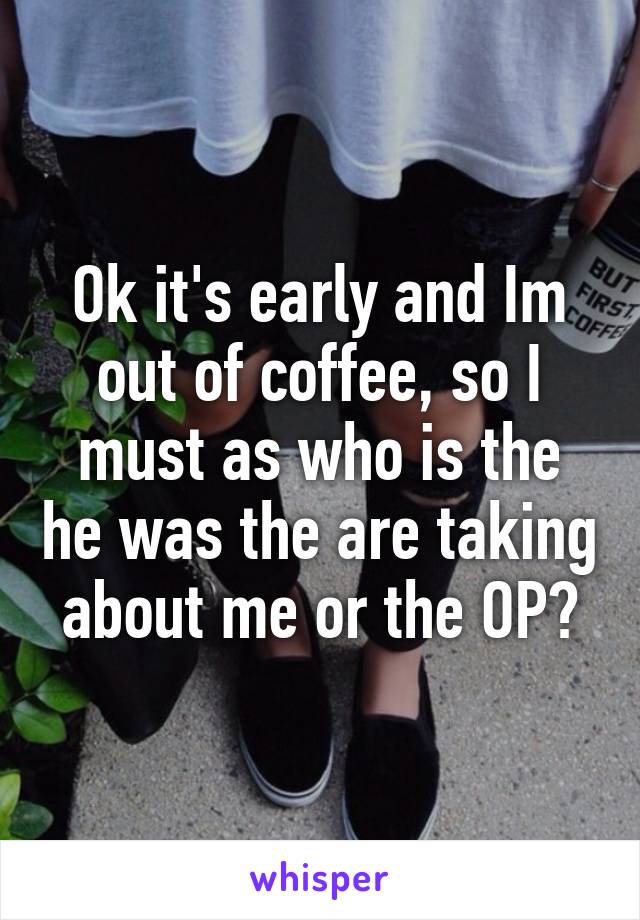 Ok it's early and Im out of coffee, so I must as who is the he was the are taking about me or the OP?