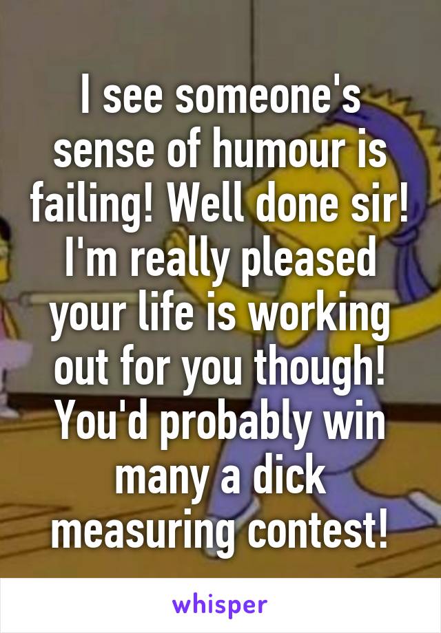 I see someone's sense of humour is failing! Well done sir! I'm really pleased your life is working out for you though! You'd probably win many a dick measuring contest!