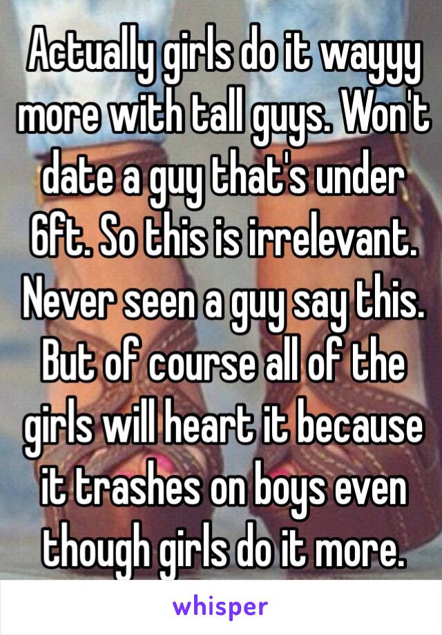 Actually girls do it wayyy more with tall guys. Won't date a guy that's under 6ft. So this is irrelevant. Never seen a guy say this. But of course all of the girls will heart it because it trashes on boys even though girls do it more. 
