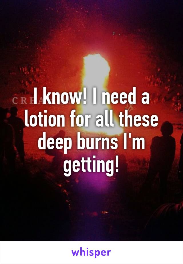 I know! I need a lotion for all these deep burns I'm getting!