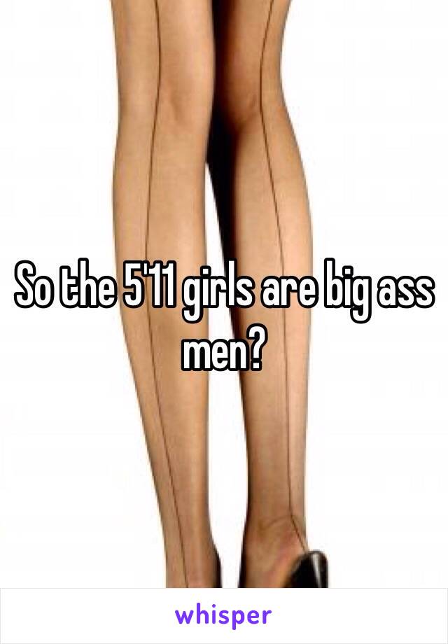 So the 5'11 girls are big ass men? 